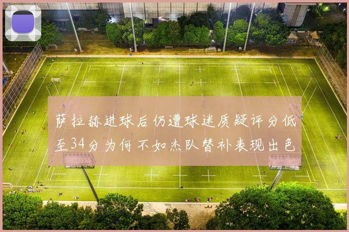 萨拉赫进球后仍遭球迷质疑评分低至34分为何不如杰队替补表现出色