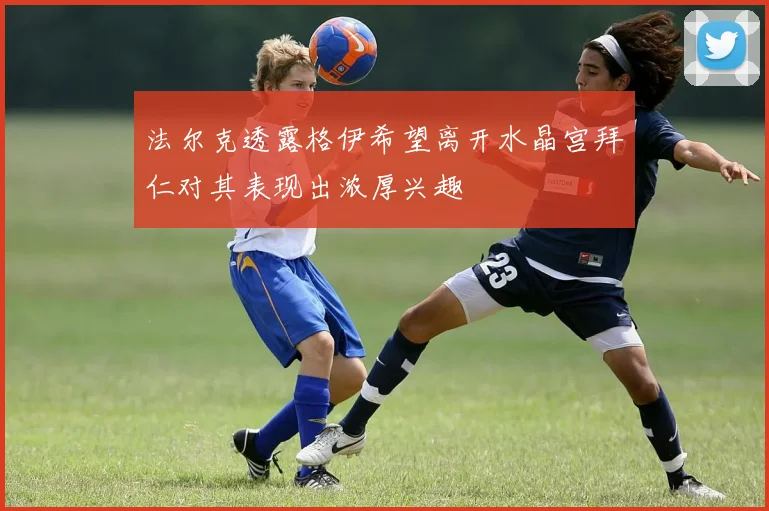 法尔克透露格伊希望离开水晶宫拜仁对其表现出浓厚兴趣