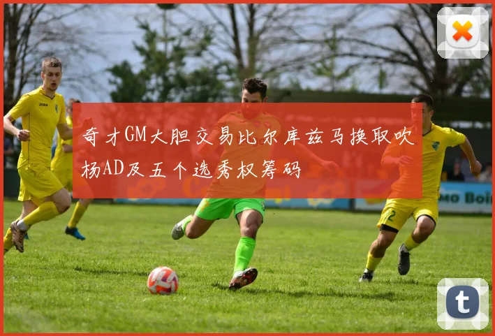 奇才GM大胆交易比尔库兹马换取吹杨AD及五个选秀权筹码
