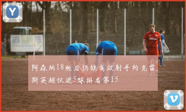 阿森纳18轮后仍缺高效射手约克雷斯英超仅进5球排名第15