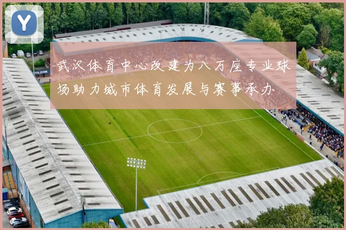 武汉体育中心改建为八万座专业球场助力城市体育发展与赛事承办