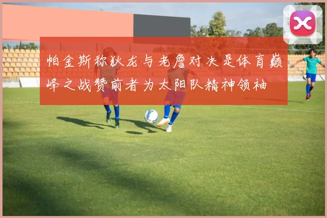 帕金斯称狄龙与老詹对决是体育巅峰之战赞前者为太阳队精神领袖