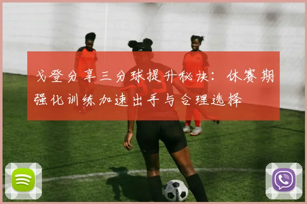 戈登分享三分球提升秘诀：休赛期强化训练加速出手与合理选择