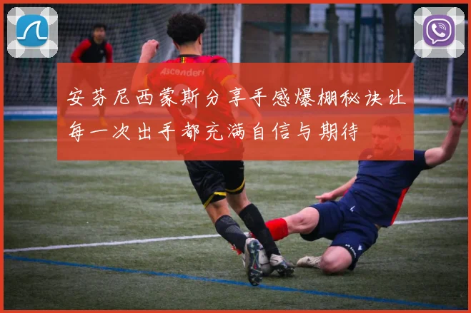 安芬尼西蒙斯分享手感爆棚秘诀让每一次出手都充满自信与期待