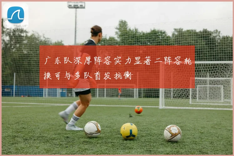 广东队深厚阵容实力显著二阵容轮换可与多队首发抗衡