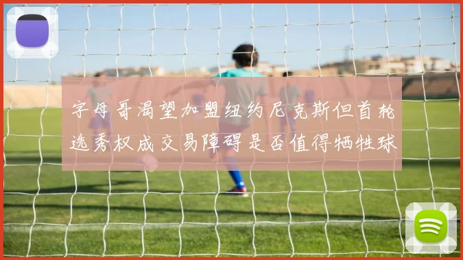 字母哥渴望加盟纽约尼克斯但首轮选秀权成交易障碍是否值得牺牲球队深度