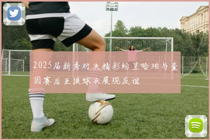 2025届新秀对决精彩纷呈哈珀与奎因赛后互换球衣展现友谊