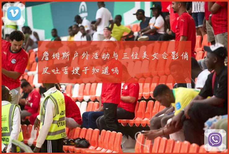 詹姆斯户外活动与三位美女合影俏皮吐舌嫂子知道吗