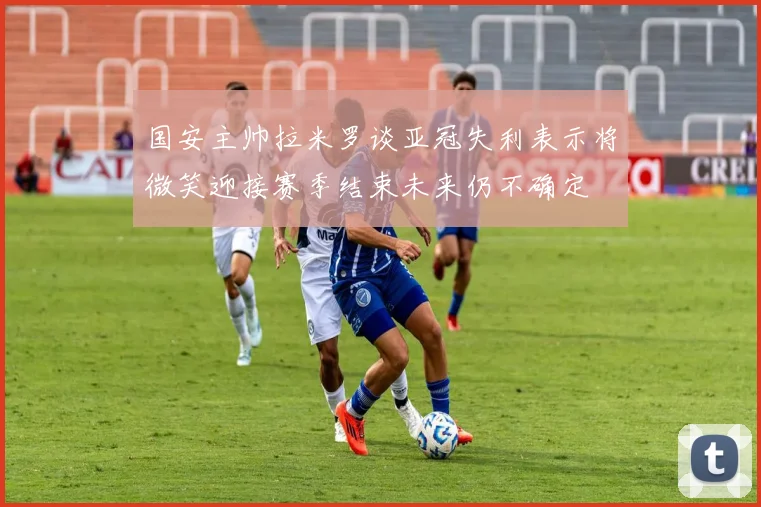 国安主帅拉米罗谈亚冠失利表示将微笑迎接赛季结束未来仍不确定