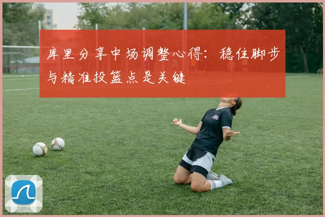 库里分享中场调整心得：稳住脚步与精准投篮点是关键
