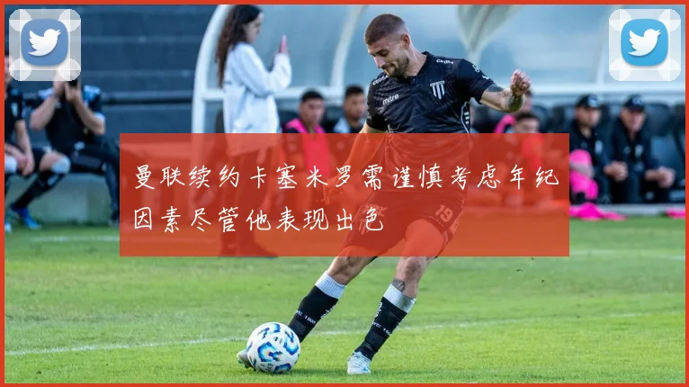 曼联续约卡塞米罗需谨慎考虑年纪因素尽管他表现出色