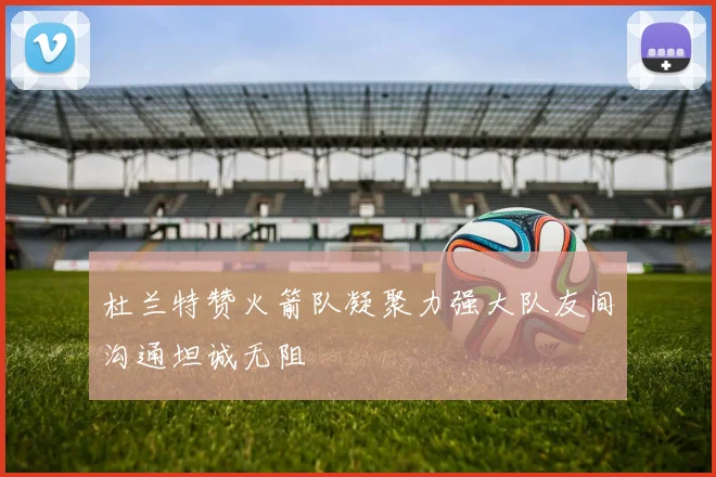 杜兰特赞火箭队凝聚力强大队友间沟通坦诚无阻