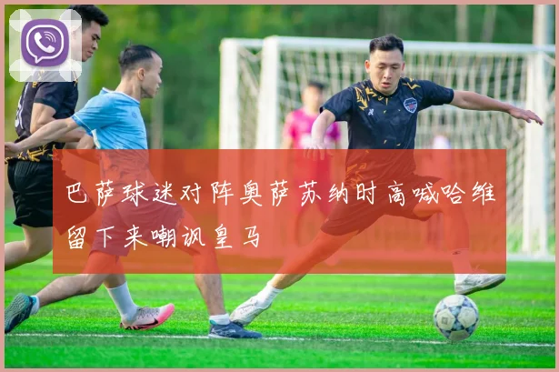 巴萨球迷对阵奥萨苏纳时高喊哈维留下来嘲讽皇马