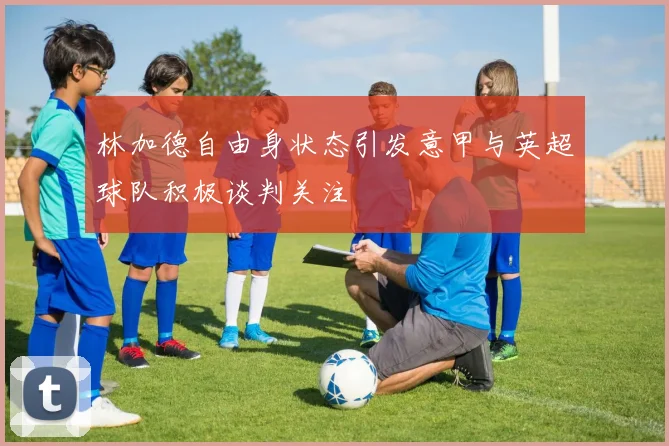 林加德自由身状态引发意甲与英超球队积极谈判关注