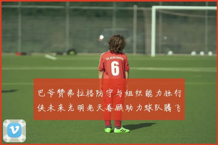 巴爷赞弗拉格防守与组织能力独行侠未来光明老天眷顾助力球队腾飞