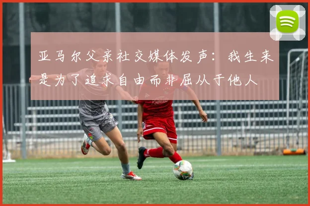 亚马尔父亲社交媒体发声：我生来是为了追求自由而非屈从于他人