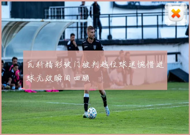 瓦科精彩破门被判越位球迷惋惜进球无效瞬间回顾