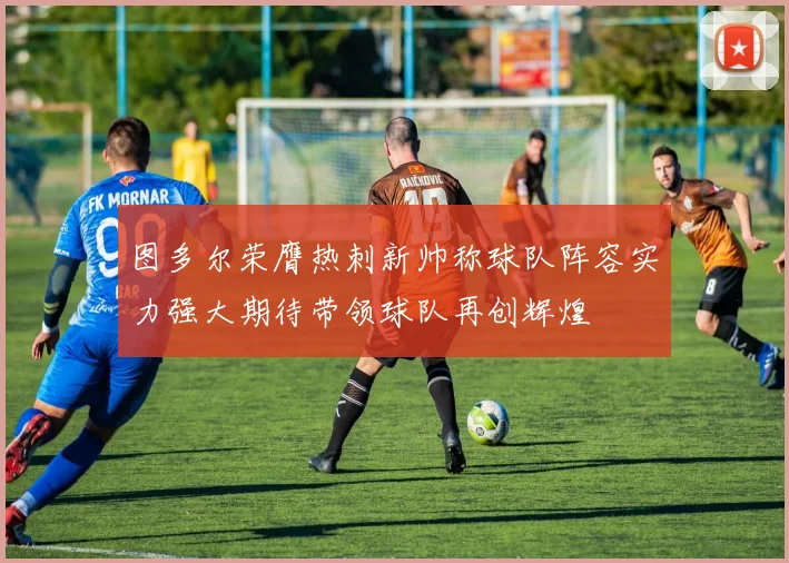 图多尔荣膺热刺新帅称球队阵容实力强大期待带领球队再创辉煌