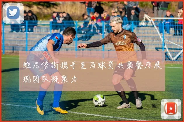 维尼修斯携手皇马球员共聚餐厅展现团队凝聚力