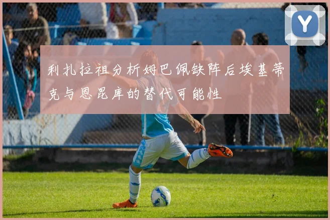 利扎拉祖分析姆巴佩缺阵后埃基蒂克与恩昆库的替代可能性